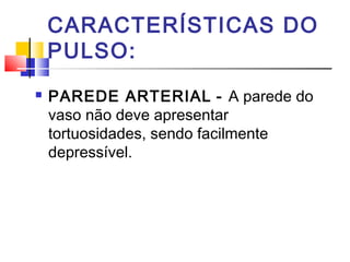 CARACTERÍSTICAS DO
PULSO:
 PAREDE ARTERIAL - A parede do
vaso não deve apresentar
tortuosidades, sendo facilmente
depressível.
 