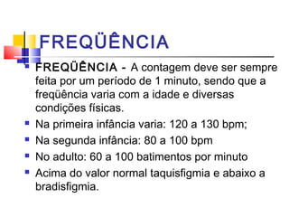 FREQÜÊNCIA
 FREQÜÊNCIA - A contagem deve ser sempre
feita por um período de 1 minuto, sendo que a
freqüência varia com a idade e diversas
condições físicas.
 Na primeira infância varia: 120 a 130 bpm;
 Na segunda infância: 80 a 100 bpm
 No adulto: 60 a 100 batimentos por minuto
 Acima do valor normal taquisfigmia e abaixo a
bradisfigmia.
 