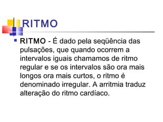 RITMO
 RITMO - É dado pela seqüência das
pulsações, que quando ocorrem a
intervalos iguais chamamos de ritmo
regular e se os intervalos são ora mais
longos ora mais curtos, o ritmo é
denominado irregular. A arritmia traduz
alteração do ritmo cardíaco.
 