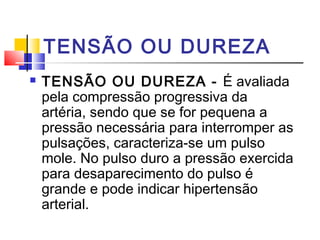 TENSÃO OU DUREZA
 TENSÃO OU DUREZA - É avaliada
pela compressão progressiva da
artéria, sendo que se for pequena a
pressão necessária para interromper as
pulsações, caracteriza-se um pulso
mole. No pulso duro a pressão exercida
para desaparecimento do pulso é
grande e pode indicar hipertensão
arterial.
 
