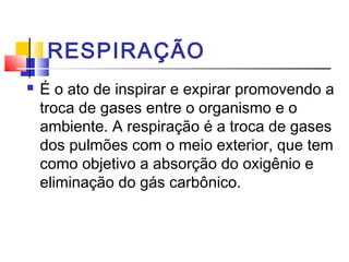 RESPIRAÇÃO
 É o ato de inspirar e expirar promovendo a
troca de gases entre o organismo e o
ambiente. A respiração é a troca de gases
dos pulmões com o meio exterior, que tem
como objetivo a absorção do oxigênio e
eliminação do gás carbônico.
 