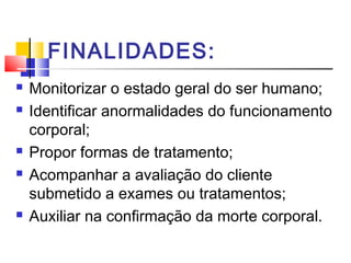 FINALIDADES:
 Monitorizar o estado geral do ser humano;
 Identificar anormalidades do funcionamento
corporal;
 Propor formas de tratamento;
 Acompanhar a avaliação do cliente
submetido a exames ou tratamentos;
 Auxiliar na confirmação da morte corporal.
 