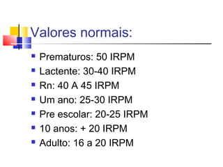 Valores normais:
 Prematuros: 50 IRPM
 Lactente: 30-40 IRPM
 Rn: 40 A 45 IRPM
 Um ano: 25-30 IRPM
 Pre escolar: 20-25 IRPM
 10 anos: + 20 IRPM
 Adulto: 16 a 20 IRPM
 
