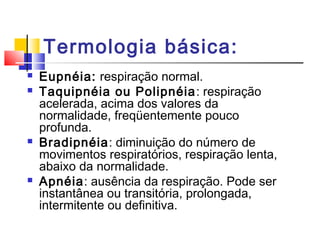 Termologia básica:
 Eupnéia: respiração normal.
 Taquipnéia ou Polipnéia: respiração
acelerada, acima dos valores da
normalidade, freqüentemente pouco
profunda.
 Bradipnéia: diminuição do número de
movimentos respiratórios, respiração lenta,
abaixo da normalidade.
 Apnéia: ausência da respiração. Pode ser
instantânea ou transitória, prolongada,
intermitente ou definitiva.
 