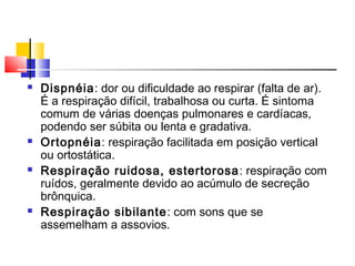  Dispnéia: dor ou dificuldade ao respirar (falta de ar).
É a respiração difícil, trabalhosa ou curta. É sintoma
comum de várias doenças pulmonares e cardíacas,
podendo ser súbita ou lenta e gradativa.
 Ortopnéia: respiração facilitada em posição vertical
ou ortostática.
 Respiração ruidosa, estertorosa: respiração com
ruídos, geralmente devido ao acúmulo de secreção
brônquica.
 Respiração sibilante: com sons que se
assemelham a assovios.
 