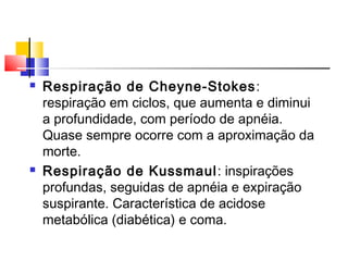  Respiração de Cheyne-Stokes:
respiração em ciclos, que aumenta e diminui
a profundidade, com período de apnéia.
Quase sempre ocorre com a aproximação da
morte.
 Respiração de Kussmaul: inspirações
profundas, seguidas de apnéia e expiração
suspirante. Característica de acidose
metabólica (diabética) e coma.
 