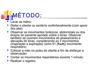 MÉTODO:
 Lavar as mãos;
 Deitar o cliente ou sentá-lo confortavelmente (com apoio
dos pés);
 Observar os movimentos torácicos, abdominais ou dos
braços do paciente apoiado sobre o tórax. Observar
também se ocorrem movimentos de abaixamento e
elevação do tórax, considerando os 2 movimentos
(inspiração e expiração) como 01 (hum) movimento
respiratório;
 Colocar a mão no pulso do cliente a fim de disfarçar a
observação;
 Contar os movimentos respiratórios durante 1 minuto;
 Realizar o registro.
 