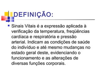 DEFINIÇÃO:
 Sinais Vitais é a expressão aplicada à
verificação da temperatura, freqüências
cardíaca e respiratória e pressão
arterial. Indicam as condições de saúde
do indivíduo e até mesmo mudanças no
estado geral deste, evidenciando o
funcionamento e as alterações de
diversas funções corporais.
 