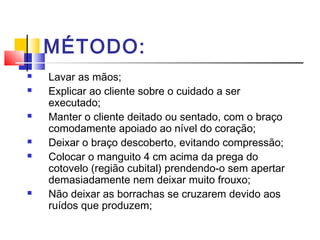 MÉTODO:
 Lavar as mãos;
 Explicar ao cliente sobre o cuidado a ser
executado;
 Manter o cliente deitado ou sentado, com o braço
comodamente apoiado ao nível do coração;
 Deixar o braço descoberto, evitando compressão;
 Colocar o manguito 4 cm acima da prega do
cotovelo (região cubital) prendendo-o sem apertar
demasiadamente nem deixar muito frouxo;
 Não deixar as borrachas se cruzarem devido aos
ruídos que produzem;
 