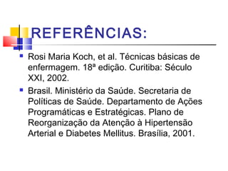 REFERÊNCIAS:
 Rosi Maria Koch, et al. Técnicas básicas de
enfermagem. 18ª edição. Curitiba: Século
XXI, 2002.
 Brasil. Ministério da Saúde. Secretaria de
Políticas de Saúde. Departamento de Ações
Programáticas e Estratégicas. Plano de
Reorganização da Atenção à Hipertensão
Arterial e Diabetes Mellitus. Brasília, 2001.
 