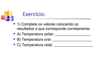 Exercício:
 1) Complete os valores colocando os
resultados a que corresponde corretamente:
 A) Temperatura axilar: ___________________
 B) Temperatura oral: _____________________
 C) Temperatura retal: _____________________
 