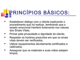 PRINCÍPIOS BÁSICOS:
 Estabelecer diálogo com o cliente explicando o
procedimento que irá realizar, lembrando que o
estado emocional interfere fortemente nos valores
dos Sinais Vitais;
 Primar pela privacidade e dignidade do cliente;
 Respeitar os horários prescritos em que os sinais
vitais devem ser verificados;
 Utilizar equipamentos devidamente certificados e
calibrados;
 Assegurar que os materiais e suas mãos estejam
limpos;
 