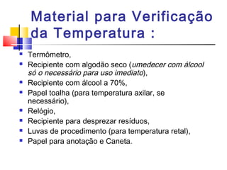 Material para Verificação
    da Temperatura :
   Termômetro,
   Recipiente com algodão seco (umedecer com álcool
    só o necessário para uso imediato),
   Recipiente com álcool a 70%,
   Papel toalha (para temperatura axilar, se
    necessário),
   Relógio,
   Recipiente para desprezar resíduos,
   Luvas de procedimento (para temperatura retal),
   Papel para anotação e Caneta.
 