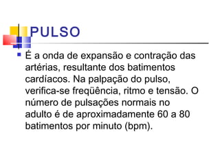PULSO
   É a onda de expansão e contração das
    artérias, resultante dos batimentos
    cardíacos. Na palpação do pulso,
    verifica-se freqüência, ritmo e tensão. O
    número de pulsações normais no
    adulto é de aproximadamente 60 a 80
    batimentos por minuto (bpm).
 