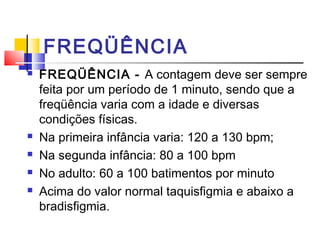 FREQÜÊNCIA
   FREQÜÊNCIA - A contagem deve ser sempre
    feita por um período de 1 minuto, sendo que a
    freqüência varia com a idade e diversas
    condições físicas.
   Na primeira infância varia: 120 a 130 bpm;
   Na segunda infância: 80 a 100 bpm
   No adulto: 60 a 100 batimentos por minuto
   Acima do valor normal taquisfigmia e abaixo a
    bradisfigmia.
 