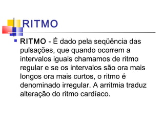 RITMO
   RITMO - É dado pela seqüência das
    pulsações, que quando ocorrem a
    intervalos iguais chamamos de ritmo
    regular e se os intervalos são ora mais
    longos ora mais curtos, o ritmo é
    denominado irregular. A arritmia traduz
    alteração do ritmo cardíaco.
 