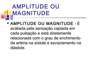 AMPLITUDE OU
     MAGNITUDE
   AMPLITUDE OU MAGNITUDE - É
    avaliada pela sensação captada em
    cada pulsação e está diretamente
    relacionada com o grau de enchimento
    da artéria na sístole e esvaziamento na
    diástole.
 