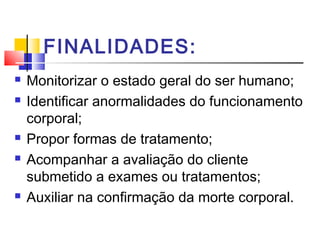 FINALIDADES:
   Monitorizar o estado geral do ser humano;
   Identificar anormalidades do funcionamento
    corporal;
   Propor formas de tratamento;
   Acompanhar a avaliação do cliente
    submetido a exames ou tratamentos;
   Auxiliar na confirmação da morte corporal.
 