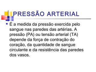 PRESSÃO ARTERIAL
   É a medida da pressão exercida pelo
    sangue nas paredes das artérias. A
    pressão (PA) ou tensão arterial (TA)
    depende da força de contração do
    coração, da quantidade de sangue
    circulante e da resistência das paredes
    dos vasos.
 