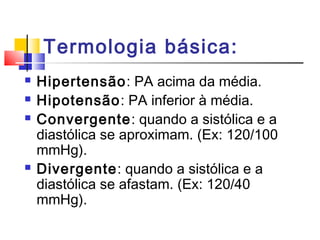 Termologia básica:
   Hipertensão: PA acima da média.
   Hipotensão: PA inferior à média.
   Convergente: quando a sistólica e a
    diastólica se aproximam. (Ex: 120/100
    mmHg).
   Divergente: quando a sistólica e a
    diastólica se afastam. (Ex: 120/40
    mmHg).
 