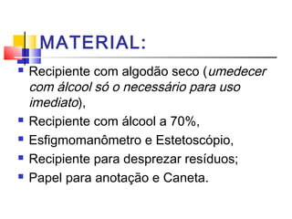MATERIAL:
   Recipiente com algodão seco (umedecer
    com álcool só o necessário para uso
    imediato),
   Recipiente com álcool a 70%,
   Esfigmomanômetro e Estetoscópio,
   Recipiente para desprezar resíduos;
   Papel para anotação e Caneta.
 