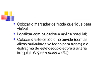    Colocar o marcador de modo que fique bem
    visível;
   Localizar com os dedos a artéria braquial;
   Colocar o estetoscópio no ouvido (com as
    olivas auriculares voltadas para frente) e o
    diafragma do estetoscópio sobre a artéria
    braquial. Palpar o pulso radial;
 