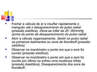    Fechar a válvula de ar e insuflar rapidamente o
    manguito até o desaparecimento do pulso radial
    (pressão sistólica). Deve-se inflar de 20 -30mmHg
    acima do ponto de desaparecimento do pulso radial;
   Abrir a válvula vagarosamente. Sentir no pulso radial
    os primeiros batimentos ou sons de Korotkoff (pressão
    sistólica);
   Observar no manômetro o ponto em que o som foi
    ouvido (pressão sistólica);
   Observar no manômetro o ponto em que o som foi
    ouvido por último ou sofreu uma mudança nítida
    (pressão diastólica). Desaparecimento dos sons de
    Korotkoff;
 