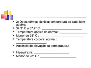    2) De os termos técnicos temperatura de cada item
    abaixo:
   37.3° C a 37.7° C : __________________________
   Temperatura abaixo do normal : __________________
   Menor de 28° C : _____________________________
   Temperatura corporal normal :
    ____________________
   Ausência de elevação da temperatura.:
    _____________________
   Hiperpirexia: _______________________
   Menor de 28º C.: ________________________
 