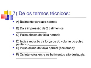 7) De os termos técnicos:
   A) Batimento cardíaco normal:
    ________________________
   B) Dá a impressão de 2 batimentos:
    ____________________
   C) Pulso abaixo da faixa normal:
    _______________________
   D) Indica redução da força ou do volume do pulso
    periférico:__________________
   E) Pulso acima da faixa normal (acelerado):
    ______________________
   F) Os intervalos entre os batimentos são desiguais:
    ___________________________
 
