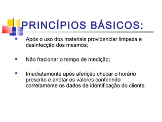 PRINCÍPIOS BÁSICOS:
   Após o uso dos materiais providenciar limpeza e
    desinfecção dos mesmos;

   Não fracionar o tempo de medição;

   Imediatamente após aferição checar o horário
    prescrito e anotar os valores conferindo
    corretamente os dados de identificação do cliente.
 