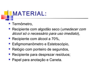 MATERIAL:
   Termômetro,
   Recipiente com algodão seco (umedecer com
    álcool só o necessário para uso imediato ),
   Recipiente com álcool a 70%,
   Esfigmomanômetro e Estetoscópio,
   Relógio com ponteiro de segundos,
   Recipiente para desprezar resíduos;
   Papel para anotação e Caneta.
 