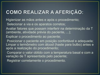 Higienizar as mãos antes e após o procedimento;
Selecionar a via e os aparatos corretos;
Avaliar fatores que possam interferir na determinação da T
(ambiente, atividade prévia do paciente, ...);
Explicar o procedimento ao paciente;
Posicionar o paciente em posição confortável e adequada;
Limpar o termômetro com álcool (haste para bulbo) antes e
após a realização do procedimento;
Comparar o valor obtido com a temperatura basal e com a
variação de T apresentada pelo paciente;
Registrar corretamente o procedimento.
 