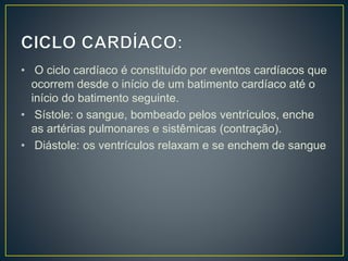 • O ciclo cardíaco é constituído por eventos cardíacos que
ocorrem desde o início de um batimento cardíaco até o
início do batimento seguinte.
• Sístole: o sangue, bombeado pelos ventrículos, enche
as artérias pulmonares e sistêmicas (contração).
• Diástole: os ventrículos relaxam e se enchem de sangue
 
