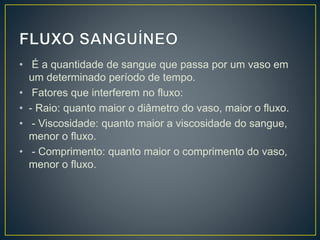 • É a quantidade de sangue que passa por um vaso em
um determinado período de tempo.
• Fatores que interferem no fluxo:
• - Raio: quanto maior o diâmetro do vaso, maior o fluxo.
• - Viscosidade: quanto maior a viscosidade do sangue,
menor o fluxo.
• - Comprimento: quanto maior o comprimento do vaso,
menor o fluxo.
 