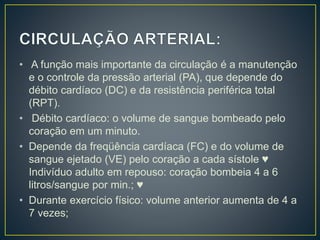 • A função mais importante da circulação é a manutenção
e o controle da pressão arterial (PA), que depende do
débito cardíaco (DC) e da resistência periférica total
(RPT).
• Débito cardíaco: o volume de sangue bombeado pelo
coração em um minuto.
• Depende da freqüência cardíaca (FC) e do volume de
sangue ejetado (VE) pelo coração a cada sístole ♥
Indivíduo adulto em repouso: coração bombeia 4 a 6
litros/sangue por min.; ♥
• Durante exercício físico: volume anterior aumenta de 4 a
7 vezes;
 