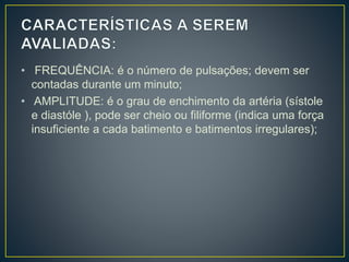 • FREQUÊNCIA: é o número de pulsações; devem ser
contadas durante um minuto;
• AMPLITUDE: é o grau de enchimento da artéria (sístole
e diastóle ), pode ser cheio ou filiforme (indica uma força
insuficiente a cada batimento e batimentos irregulares);
 