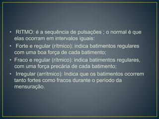 • RITMO: é a sequência de pulsações ; o normal é que
elas ocorram em intervalos iguais:
• Forte e regular (rítmico): indica batimentos regulares
com uma boa força de cada batimento;
• Fraco e regular (rítmico): indica batimentos regulares,
com uma força precária de cada batimento;
• Irregular (arrítmico): Indica que os batimentos ocorrem
tanto fortes como fracos durante o período da
mensuração.
 