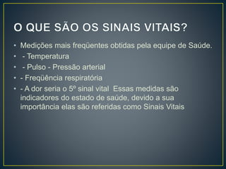 • Medições mais freqüentes obtidas pela equipe de Saúde.
• - Temperatura
• - Pulso - Pressão arterial
• - Freqüência respiratória
• - A dor seria o 5º sinal vital Essas medidas são
indicadores do estado de saúde, devido a sua
importância elas são referidas como Sinais Vitais
 