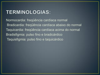 Normocardia: freqüência cardíaca normal
Bradicardia: freqüência cardíaca abaixo do normal
Taquicardia: freqüência cardíaca acima do normal
Bradisfigmia: pulso fino e bradicárdico
Taquisfigmia: pulso fino e taquicárdico
 