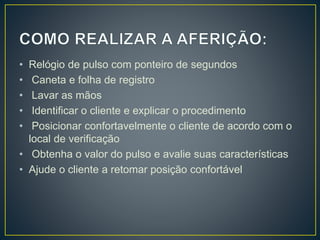 • Relógio de pulso com ponteiro de segundos
• Caneta e folha de registro
• Lavar as mãos
• Identificar o cliente e explicar o procedimento
• Posicionar confortavelmente o cliente de acordo com o
local de verificação
• Obtenha o valor do pulso e avalie suas características
• Ajude o cliente a retomar posição confortável
 