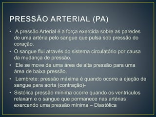 • A pressão Arterial é a força exercida sobre as paredes
de uma artéria pelo sangue que pulsa sob pressão do
coração.
• O sangue flui através do sistema circulatório por causa
da mudança de pressão.
• Ele se move de uma área de alta pressão para uma
área de baixa pressão.
• Lembrete: pressão máxima é quando ocorre a ejeção de
sangue para aorta (contração)-
• Sistólica pressão mínima ocorre quando os ventrículos
relaxam e o sangue que permanece nas artérias
exercendo uma pressão mínima – Diastólica
 