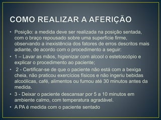 • Posição: a medida deve ser realizada na posição sentada,
com o braço repousado sobre uma superfície firme,
observando a inexistência dos fatores de erros descritos mais
adiante, de acordo com o procedimento a seguir:
• 1 – Lavar as mãos, higienizar com alcool o estetoscópio e
explicar o procedimento ao paciente;
• 2 - Certificar-se de que o paciente não está com a bexiga
cheia, não praticou exercícios físicos e não ingeriu bebidas
alcoólicas, café, alimentos ou fumou até 30 minutos antes da
medida.
• 3 - Deixar o paciente descansar por 5 a 10 minutos em
ambiente calmo, com temperatura agradável.
• A PA é medida com o paciente sentado
 