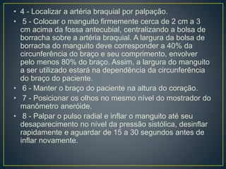 • 4 - Localizar a artéria braquial por palpação.
• 5 - Colocar o manguito firmemente cerca de 2 cm a 3
cm acima da fossa antecubial, centralizando a bolsa de
borracha sobre a artéria braquial. A largura da bolsa de
borracha do manguito deve corresponder a 40% da
circunferência do braço e seu comprimento, envolver
pelo menos 80% do braço. Assim, a largura do manguito
a ser utilizado estará na dependência da circunferência
do braço do paciente.
• 6 - Manter o braço do paciente na altura do coração.
• 7 - Posicionar os olhos no mesmo nível do mostrador do
manômetro aneróide.
• 8 - Palpar o pulso radial e inflar o manguito até seu
desaparecimento no nível da pressão sistólica, desinflar
rapidamente e aguardar de 15 a 30 segundos antes de
inflar novamente.
 
