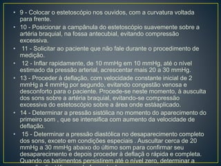• 9 - Colocar o estetoscópio nos ouvidos, com a curvatura voltada
para frente.
• 10 - Posicionar a campânula do estetoscópio suavemente sobre a
artéria braquial, na fossa antecubial, evitando compressão
excessiva.
• 11 - Solicitar ao paciente que não fale durante o procedimento de
medição.
• 12 - Inflar rapidamente, de 10 mmHg em 10 mmHg, até o nível
estimado da pressão arterial, acrescentar mais 20 a 30 mmHg.
• 13 - Proceder à deflação, com velocidade constante inicial de 2
mmHg a 4 mmHg por segundo, evitando congestão venosa e
desconforto para o paciente. Procede-se neste momento, à ausculta
dos sons sobre a artéria braquial, evitando-se compressão
excessiva do estetoscópio sobre a área onde estáaplicado.
• 14 - Determinar a pressão sistólica no momento do aparecimento do
primeiro som , que se intensifica com aumento da velocidade de
deflação.
• 15 - Determinar a pressão diastólica no desaparecimento completo
dos sons, exceto em condições especiais . Auscultar cerca de 20
mmHg a 30 mmHg abaixo do último som para confirmar seu
desaparecimento e depois proceder à deflaçã o rápida e completa.
Quando os batimentos persistirem até o nível zero, determinar a
 