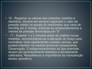 • 16 - Registrar os valores das pressões sistólica e
diastólica. Deverá ser sempre registrado o valor da
pressão obtido na escala do manômetro que varia de
2mmHg em 2 mmHg, evitando-se arredondamentos e
valores de pressão terminados em “5”
• . 17 - Esperar 1 a 2 minutos antes de realizar novas
medidas, recomendando-se a elevação do braço para
normalizar mais rapidamente a estase venosa, que
poderá interferir na medida tensional subseqüente.
Observação: O esfigmomanômetro do tipo aneróide
devem ser periodicamente testados e devidamente
calibrados. Ressaltamos a importância da manutenção
destes aparelhos.
 