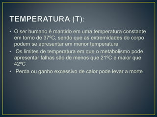 • O ser humano é mantido em uma temperatura constante
em torno de 37ºC, sendo que as extremidades do corpo
podem se apresentar em menor temperatura
• Os limites de temperatura em que o metabolismo pode
apresentar falhas são de menos que 21ºC e maior que
42ºC
• Perda ou ganho excessivo de calor pode levar a morte
 