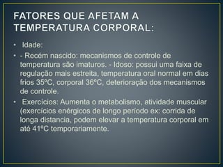 • Idade:
• - Recém nascido: mecanismos de controle de
temperatura são imaturos. - Idoso: possui uma faixa de
regulação mais estreita, temperatura oral normal em dias
frios 35ºC, corporal 36ºC, deterioração dos mecanismos
de controle.
• Exercícios: Aumenta o metabolismo, atividade muscular
(exercícios enérgicos de longo período ex: corrida de
longa distancia, podem elevar a temperatura corporal em
até 41ºC temporariamente.
 