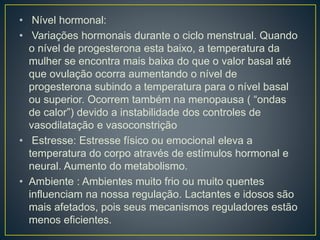 • Nível hormonal:
• Variações hormonais durante o ciclo menstrual. Quando
o nível de progesterona esta baixo, a temperatura da
mulher se encontra mais baixa do que o valor basal até
que ovulação ocorra aumentando o nível de
progesterona subindo a temperatura para o nível basal
ou superior. Ocorrem também na menopausa ( “ondas
de calor”) devido a instabilidade dos controles de
vasodilatação e vasoconstrição
• Estresse: Estresse físico ou emocional eleva a
temperatura do corpo através de estímulos hormonal e
neural. Aumento do metabolismo.
• Ambiente : Ambientes muito frio ou muito quentes
influenciam na nossa regulação. Lactantes e idosos são
mais afetados, pois seus mecanismos reguladores estão
menos eficientes.
 