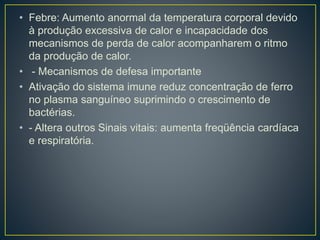• Febre: Aumento anormal da temperatura corporal devido
à produção excessiva de calor e incapacidade dos
mecanismos de perda de calor acompanharem o ritmo
da produção de calor.
• - Mecanismos de defesa importante
• Ativação do sistema imune reduz concentração de ferro
no plasma sanguíneo suprimindo o crescimento de
bactérias.
• - Altera outros Sinais vitais: aumenta freqüência cardíaca
e respiratória.
 