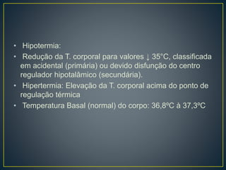 • Hipotermia:
• Redução da T. corporal para valores ↓ 35°C, classificada
em acidental (primária) ou devido disfunção do centro
regulador hipotalâmico (secundária).
• Hipertermia: Elevação da T. corporal acima do ponto de
regulação térmica
• Temperatura Basal (normal) do corpo: 36,8ºC à 37,3ºC
 